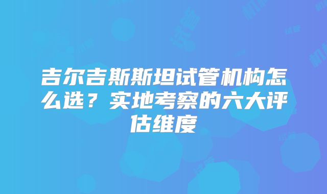 吉尔吉斯斯坦试管机构怎么选？实地考察的六大评估维度
