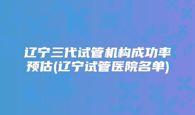 辽宁三代试管机构成功率预估(辽宁试管医院名单)