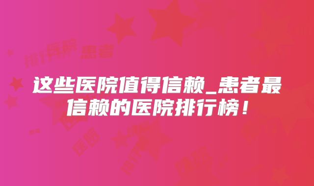 这些医院值得信赖_患者最信赖的医院排行榜!