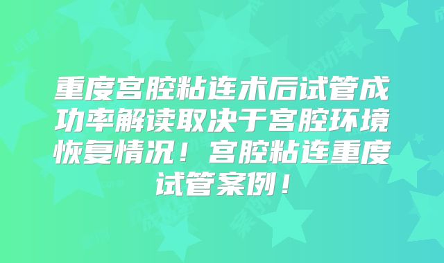 重度宫腔粘连术后试管成功率解读取决于宫腔环境恢复情况！宫腔粘连重度试管案例！