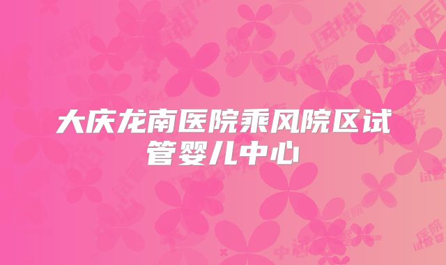 大庆龙南医院乘风院区试管婴儿中心