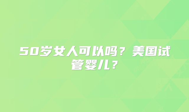 50岁女人可以吗？美国试管婴儿？
