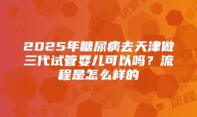 2025年糖尿病去天津做三代试管婴儿可以吗？流程是怎么样的