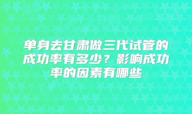 单身去甘肃做三代试管的成功率有多少？影响成功率的因素有哪些