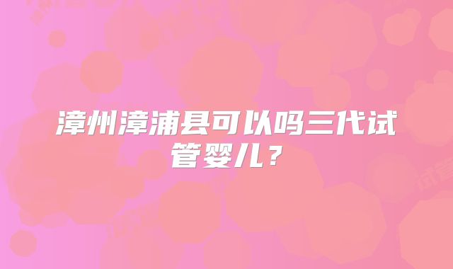 漳州漳浦县可以吗三代试管婴儿?