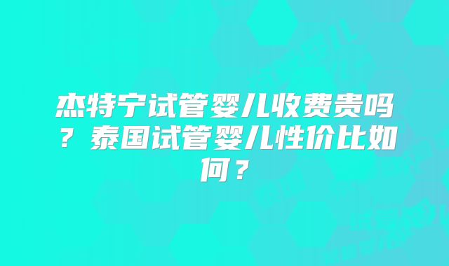 杰特宁试管婴儿收费贵吗？泰国试管婴儿性价比如何？