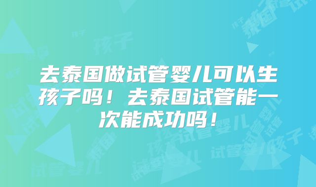 去泰国做试管婴儿可以生孩子吗！去泰国试管能一次能成功吗！