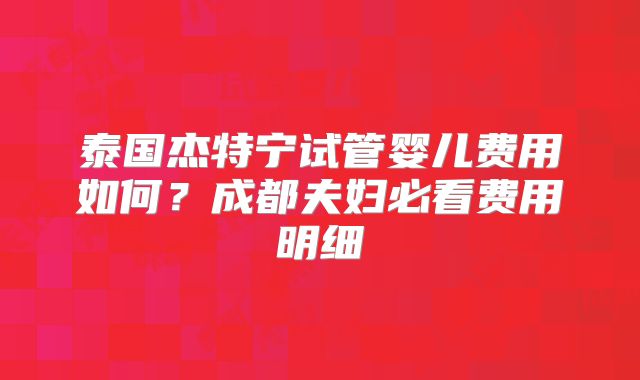 泰国杰特宁试管婴儿费用如何？成都夫妇必看费用明细