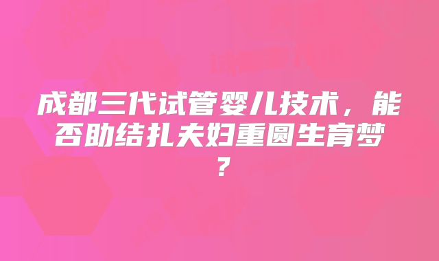 成都三代试管婴儿技术，能否助结扎夫妇重圆生育梦？