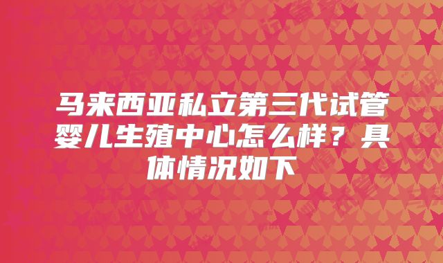 马来西亚私立第三代试管婴儿生殖中心怎么样？具体情况如下