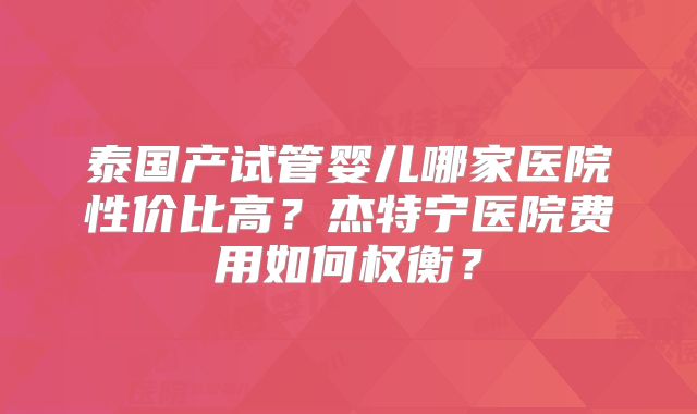 泰国产试管婴儿哪家医院性价比高?杰特宁医院费用如何权衡?