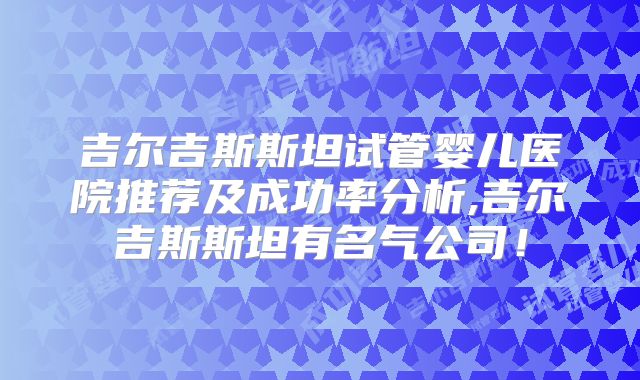 吉尔吉斯斯坦试管婴儿医院推荐及成功率分析,吉尔吉斯斯坦有名气公司!