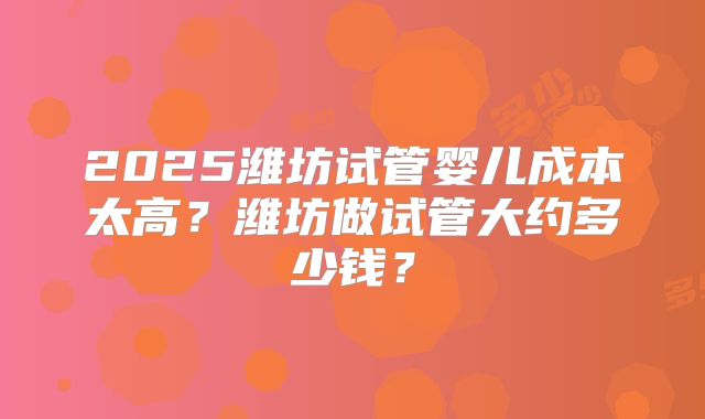 2025潍坊试管婴儿成本太高？潍坊做试管大约多少钱？