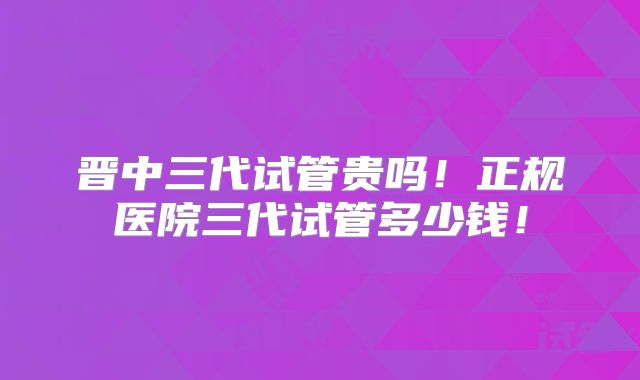 晋中三代试管贵吗！正规医院三代试管多少钱！