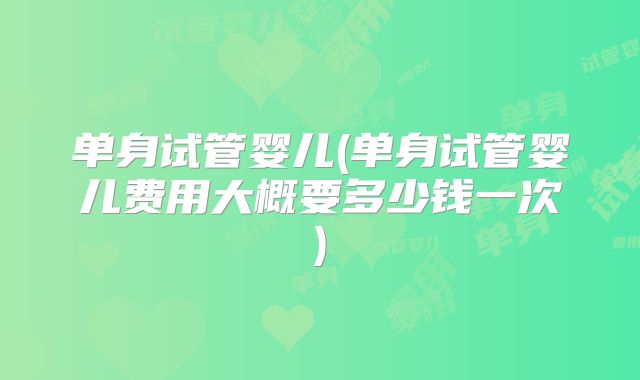 单身试管婴儿(单身试管婴儿费用大概要多少钱一次)