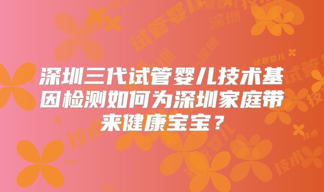 深圳三代试管婴儿技术基因检测如何为深圳家庭带来健康宝宝?