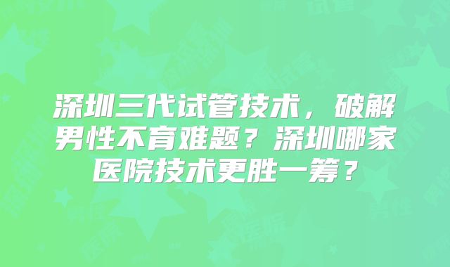 深圳三代试管技术，破解男性不育难题？深圳哪家医院技术更胜一筹？