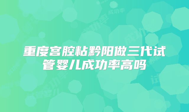 重度宫腔粘黔阳做三代试管婴儿成功率高吗