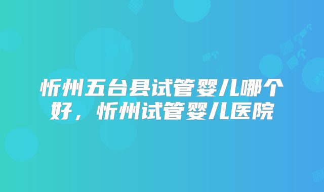 忻州五台县试管婴儿哪个好，忻州试管婴儿医院