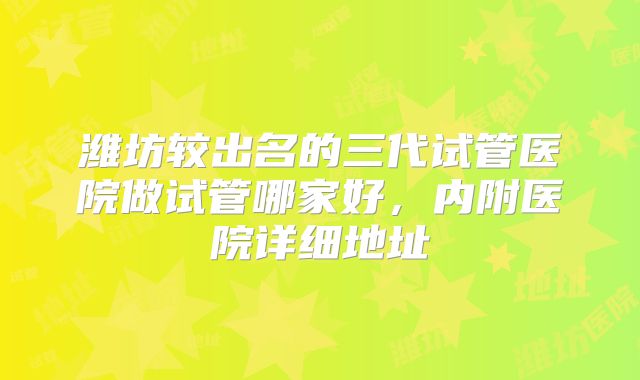 潍坊较出名的三代试管医院做试管哪家好,内附医院详细地址