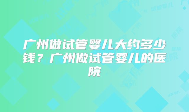 广州做试管婴儿大约多少钱？广州做试管婴儿的医院