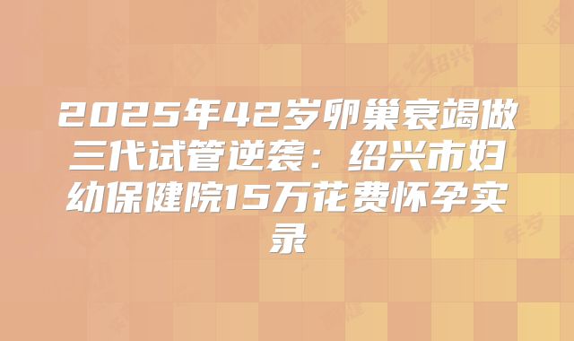 2025年42岁卵巢衰竭做三代试管逆袭：绍兴市妇幼保健院15万花费怀孕实录
