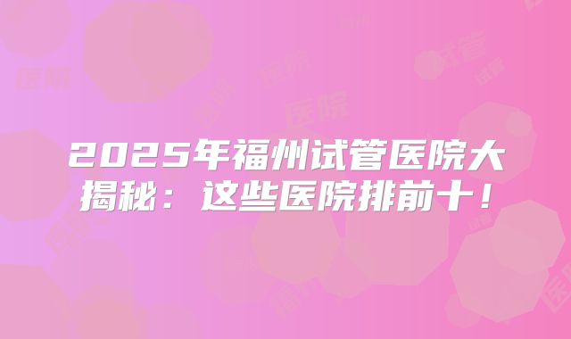 2025年福州试管医院大揭秘：这些医院排前十！