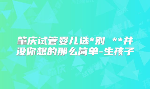 肇庆试管婴儿选*别 **并没你想的那么简单-生孩子