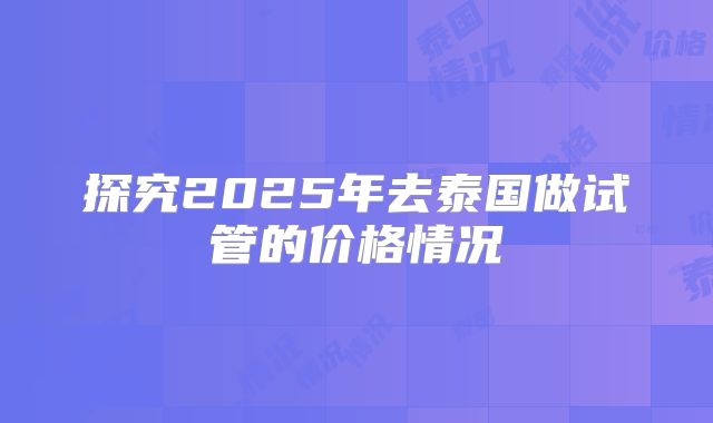 探究2025年去泰国做试管的价格情况