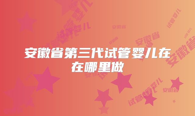 安徽省第三代试管婴儿在在哪里做