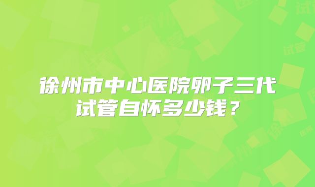 徐州市中心医院卵子三代试管自怀多少钱？