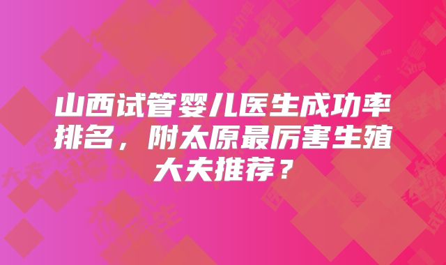山西试管婴儿医生成功率排名，附太原最厉害生殖大夫推荐？