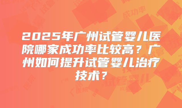 2025年广州试管婴儿医院哪家成功率比较高？广州如何提升试管婴儿治疗技术？