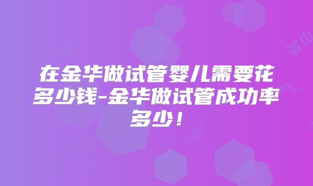 在金华做试管婴儿需要花多少钱-金华做试管成功率多少！