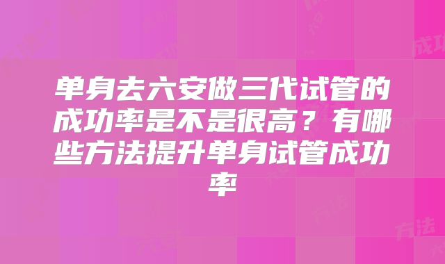 单身去六安做三代试管的成功率是不是很高？有哪些方法提升单身试管成功率