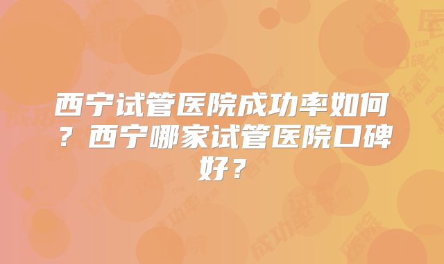 西宁试管医院成功率如何？西宁哪家试管医院口碑好？