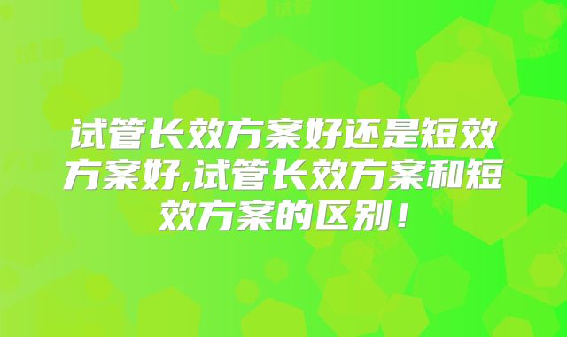 试管长效方案好还是短效方案好,试管长效方案和短效方案的区别!
