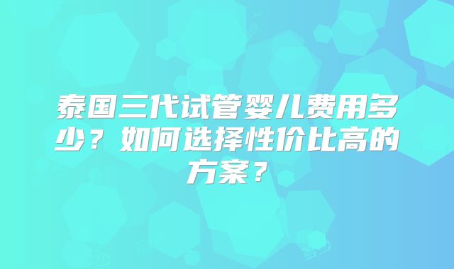 泰国三代试管婴儿费用多少？如何选择性价比高的方案？