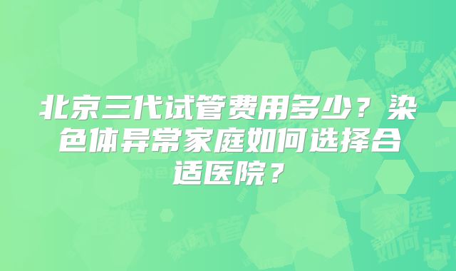北京三代试管费用多少？染色体异常家庭如何选择合适医院？
