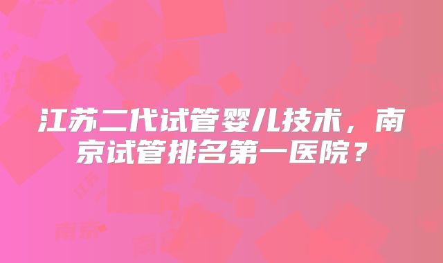 江苏二代试管婴儿技术,南京试管排名第一医院?