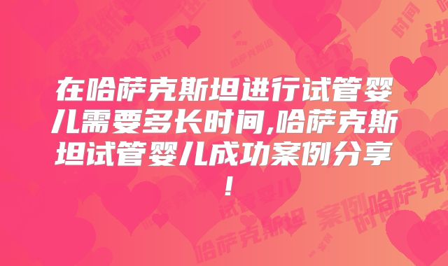 在哈萨克斯坦进行试管婴儿需要多长时间,哈萨克斯坦试管婴儿成功案例分享！