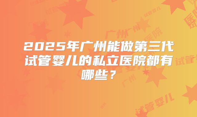 2025年广州能做第三代试管婴儿的私立医院都有哪些？