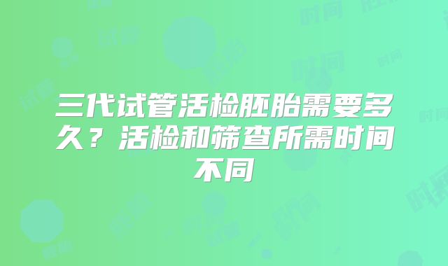 三代试管活检胚胎需要多久？活检和筛查所需时间不同