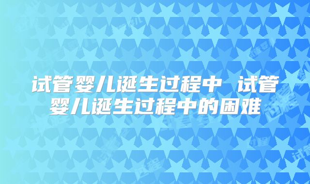 试管婴儿诞生过程中 试管婴儿诞生过程中的困难