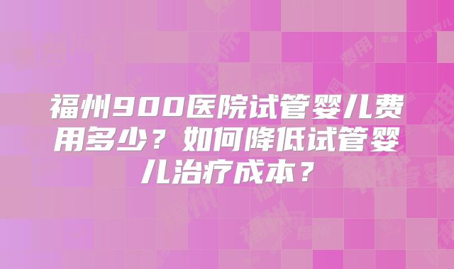 福州900医院试管婴儿费用多少？如何降低试管婴儿治疗成本？
