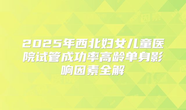 2025年西北妇女儿童医院试管成功率高龄单身影响因素全解