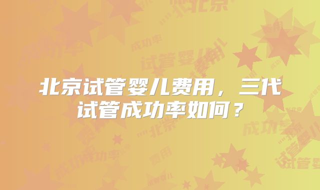 北京试管婴儿费用,三代试管成功率如何?