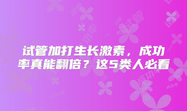 试管加打生长激素,成功率真能翻倍?这5类人必看