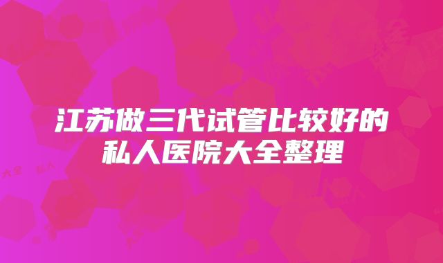 江苏做三代试管比较好的私人医院大全整理