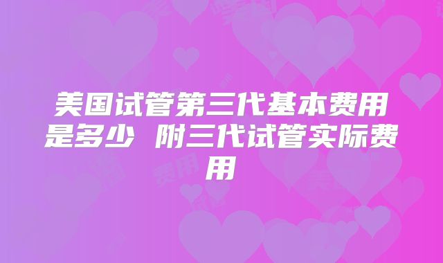 美国试管第三代基本费用是多少 附三代试管实际费用